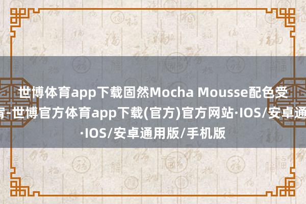 世博体育app下载固然Mocha Mousse配色受到了强烈宽宥-世博官方体育app下载(官方)官方网站·IOS/安卓通用版/手机版