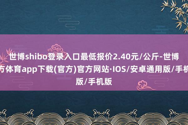 世博shibo登录入口最低报价2.40元/公斤-世博官方体育app下载(官方)官方网站·IOS/安卓通用版/手机版