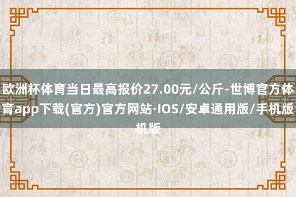 欧洲杯体育当日最高报价27.00元/公斤-世博官方体育app下载(官方)官方网站·IOS/安卓通用版/手机版