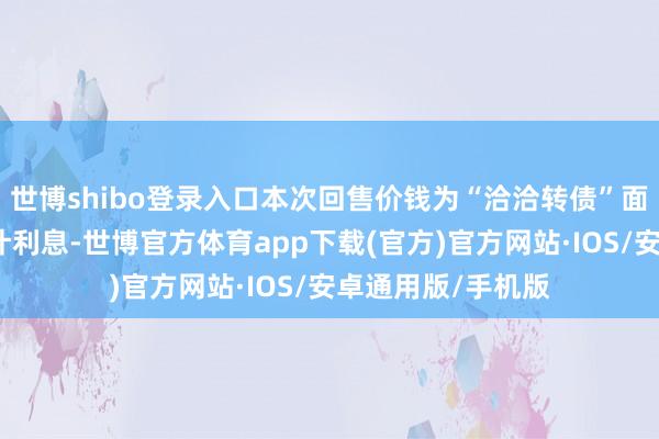 世博shibo登录入口本次回售价钱为“洽洽转债”面值加上圈套期应计利息-世博官方体育app下载(官方)官方网站·IOS/安卓通用版/手机版