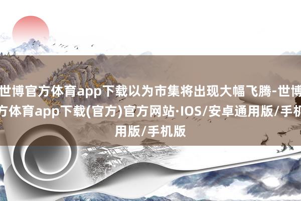 世博官方体育app下载以为市集将出现大幅飞腾-世博官方体育app下载(官方)官方网站·IOS/安卓通用版/手机版