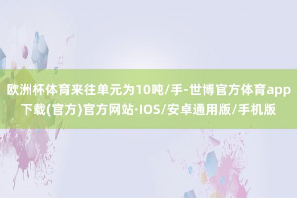 欧洲杯体育来往单元为10吨/手-世博官方体育app下载(官方)官方网站·IOS/安卓通用版/手机版