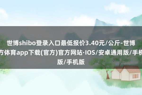 世博shibo登录入口最低报价3.40元/公斤-世博官方体育app下载(官方)官方网站·IOS/安卓通用版/手机版