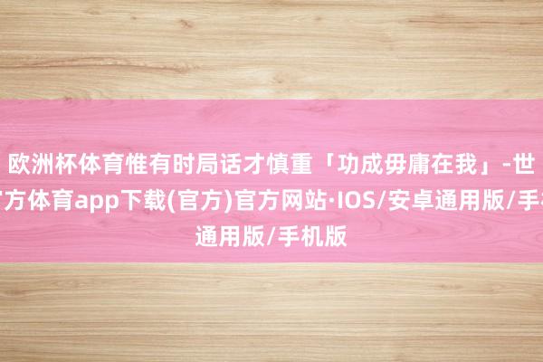 欧洲杯体育　　惟有时局话才慎重「功成毋庸在我」-世博官方体育app下载(官方)官方网站·IOS/安卓通用版/手机版