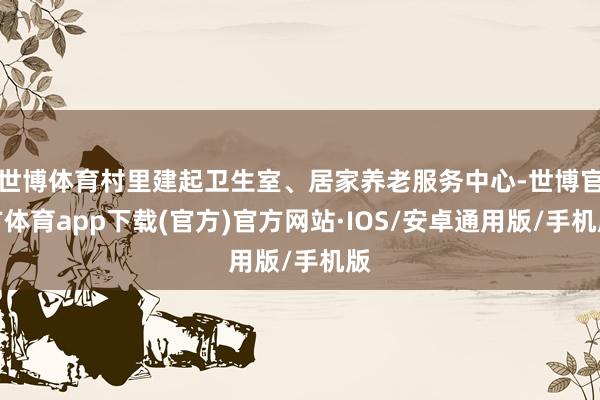 世博体育村里建起卫生室、居家养老服务中心-世博官方体育app下载(官方)官方网站·IOS/安卓通用版/手机版