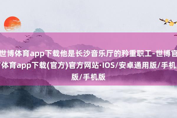 世博体育app下载他是长沙音乐厅的矜重职工-世博官方体育app下载(官方)官方网站·IOS/安卓通用版/手机版