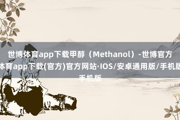 世博体育app下载甲醇（Methanol）-世博官方体育app下载(官方)官方网站·IOS/安卓通用版/手机版