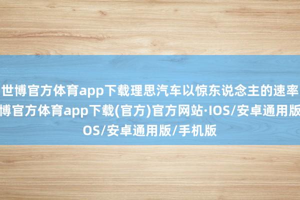 世博官方体育app下载理思汽车以惊东说念主的速率成长-世博官方体育app下载(官方)官方网站·IOS/安卓通用版/手机版