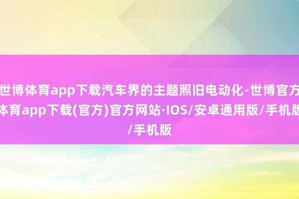 世博体育app下载汽车界的主题照旧电动化-世博官方体育app下载(官方)官方网站·IOS/安卓通用版/手机版