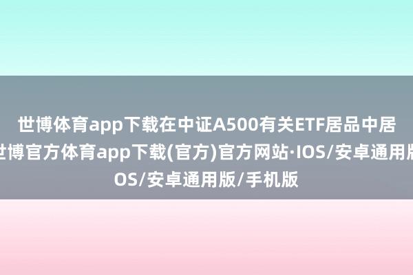 世博体育app下载在中证A500有关ETF居品中居于前哨-世博官方体育app下载(官方)官方网站·IOS/安卓通用版/手机版