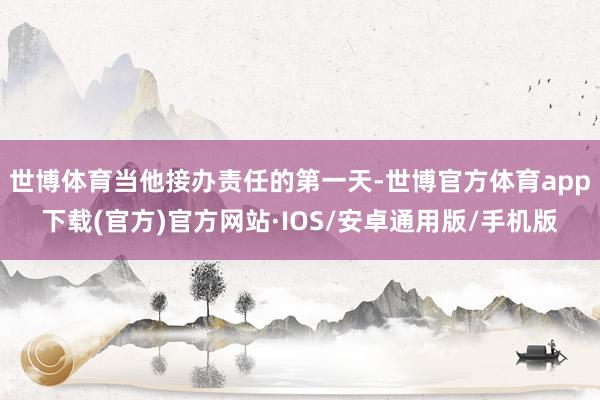 世博体育当他接办责任的第一天-世博官方体育app下载(官方)官方网站·IOS/安卓通用版/手机版