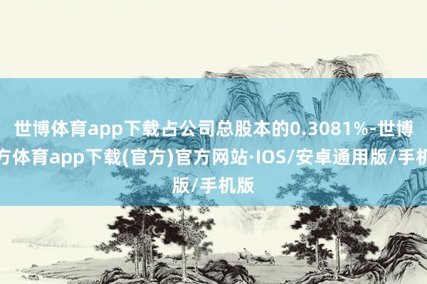 世博体育app下载占公司总股本的0.3081%-世博官方体育app下载(官方)官方网站·IOS/安卓通用版/手机版