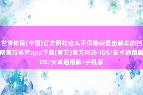 世博体育(中国)官方网站这么不仅能突显出新车的档次感-世博官方体育app下载(官方)官方网站·IOS/安卓通用版/手机版