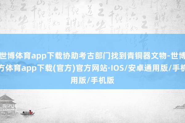 世博体育app下载协助考古部门找到青铜器文物-世博官方体育app下载(官方)官方网站·IOS/安卓通用版/手机版