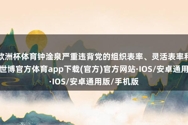 欧洲杯体育钟淦泉严重违背党的组织表率、灵活表率和生计表率-世博官方体育app下载(官方)官方网站·IOS/安卓通用版/手机版