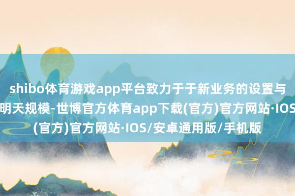 shibo体育游戏app平台致力于于新业务的设置与明天发展的拟合；在明天规模-世博官方体育app下载(官方)官方网站·IOS/安卓通用版/手机版