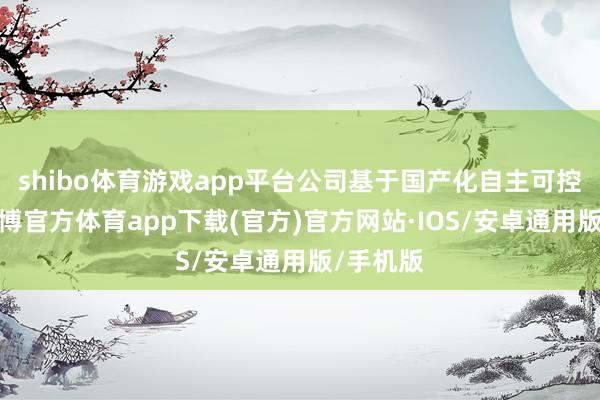 shibo体育游戏app平台公司基于国产化自主可控上风-世博官方体育app下载(官方)官方网站·IOS/安卓通用版/手机版