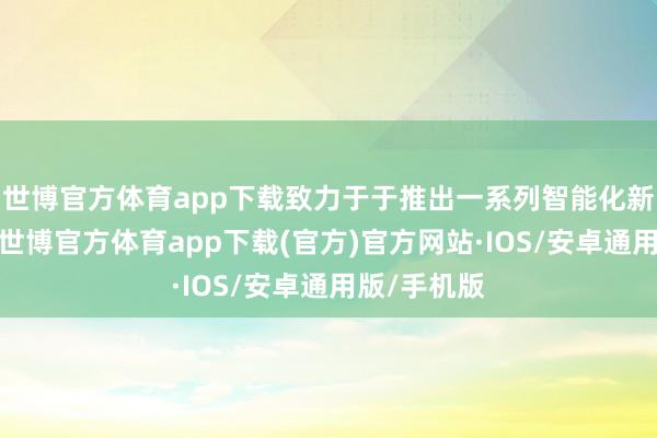 世博官方体育app下载致力于于推出一系列智能化新车型家具-世博官方体育app下载(官方)官方网站·IOS/安卓通用版/手机版