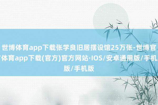 世博体育app下载张学良旧居摆设馆25万张-世博官方体育app下载(官方)官方网站·IOS/安卓通用版/手机版