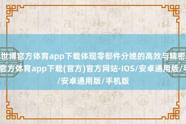 世博官方体育app下载体现零部件分娩的高效与精密-世博官方体育app下载(官方)官方网站·IOS/安卓通用版/手机版