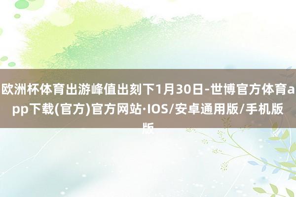 欧洲杯体育出游峰值出刻下1月30日-世博官方体育app下载(官方)官方网站·IOS/安卓通用版/手机版