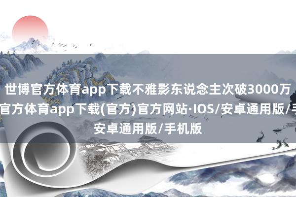 世博官方体育app下载不雅影东说念主次破3000万-世博官方体育app下载(官方)官方网站·IOS/安卓通用版/手机版