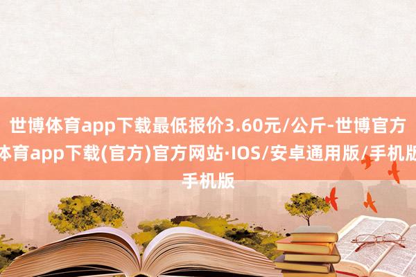 世博体育app下载最低报价3.60元/公斤-世博官方体育app下载(官方)官方网站·IOS/安卓通用版/手机版