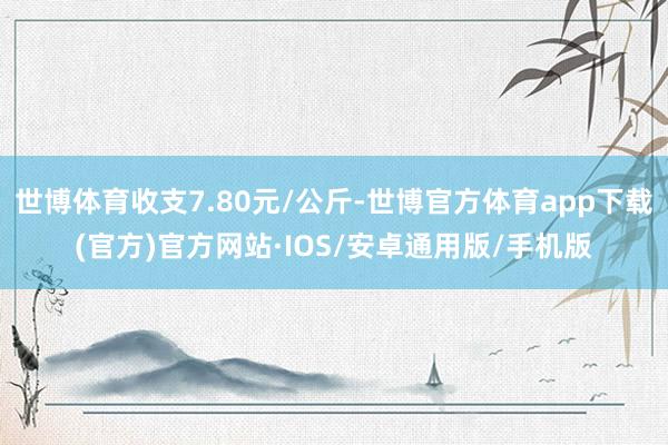 世博体育收支7.80元/公斤-世博官方体育app下载(官方)官方网站·IOS/安卓通用版/手机版