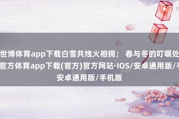 世博体育app下载白雪共烛火相拥； 春与冬的叮嘱处-世博官方体育app下载(官方)官方网站·IOS/安卓通用版/手机版