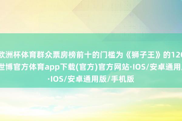 欧洲杯体育群众票房榜前十的门槛为《狮子王》的120.51亿元-世博官方体育app下载(官方)官方网站·IOS/安卓通用版/手机版