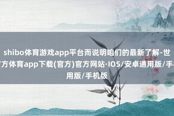 shibo体育游戏app平台而说明咱们的最新了解-世博官方体育app下载(官方)官方网站·IOS/安卓通用版/手机版