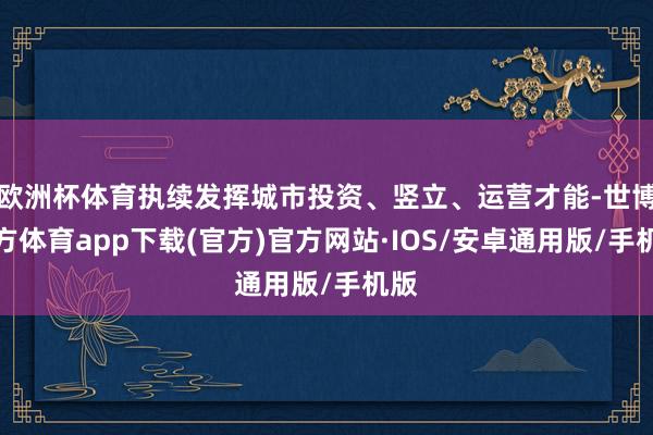 欧洲杯体育执续发挥城市投资、竖立、运营才能-世博官方体育app下载(官方)官方网站·IOS/安卓通用版/手机版