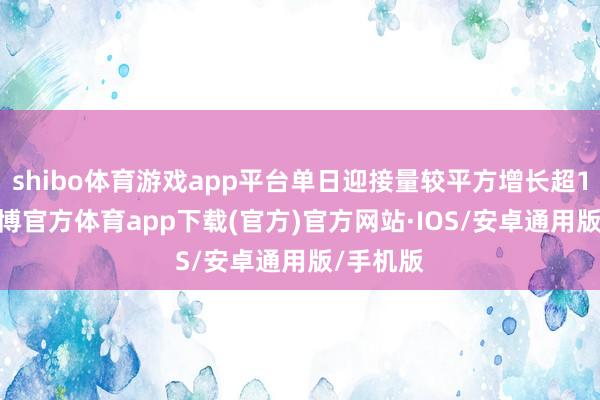 shibo体育游戏app平台单日迎接量较平方增长超1.5倍-世博官方体育app下载(官方)官方网站·IOS/安卓通用版/手机版