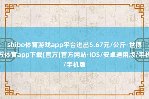 shibo体育游戏app平台进出5.67元/公斤-世博官方体育app下载(官方)官方网站·IOS/安卓通用版/手机版