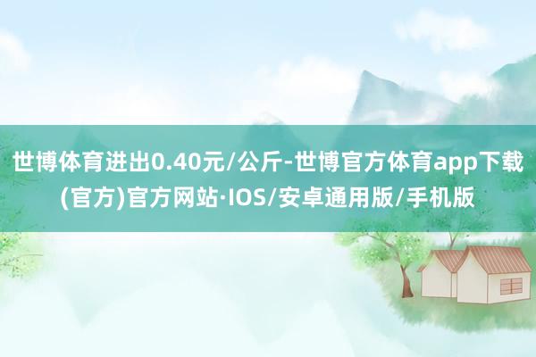 世博体育进出0.40元/公斤-世博官方体育app下载(官方)官方网站·IOS/安卓通用版/手机版