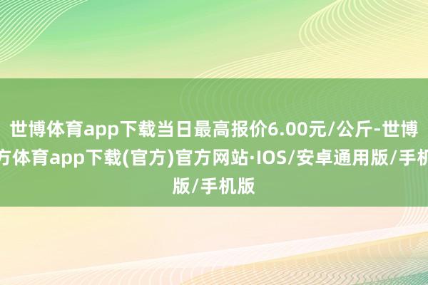 世博体育app下载当日最高报价6.00元/公斤-世博官方体育app下载(官方)官方网站·IOS/安卓通用版/手机版