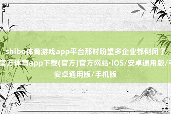 shibo体育游戏app平台那时盼望多企业都倒闭了-世博官方体育app下载(官方)官方网站·IOS/安卓通用版/手机版