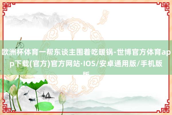 欧洲杯体育一帮东谈主围着吃暖锅-世博官方体育app下载(官方)官方网站·IOS/安卓通用版/手机版