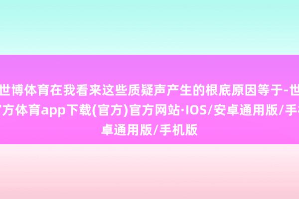 世博体育在我看来这些质疑声产生的根底原因等于-世博官方体育app下载(官方)官方网站·IOS/安卓通用版/手机版