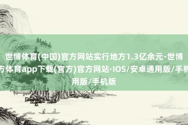 世博体育(中国)官方网站实行地方1.3亿余元-世博官方体育app下载(官方)官方网站·IOS/安卓通用版/手机版