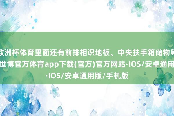 欧洲杯体育里面还有前排相识地板、中央扶手箱储物等缱绻彩蛋-世博官方体育app下载(官方)官方网站·IOS/安卓通用版/手机版