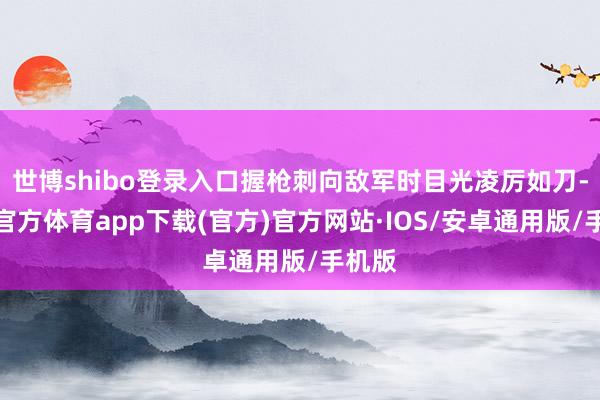 世博shibo登录入口握枪刺向敌军时目光凌厉如刀-世博官方体育app下载(官方)官方网站·IOS/安卓通用版/手机版