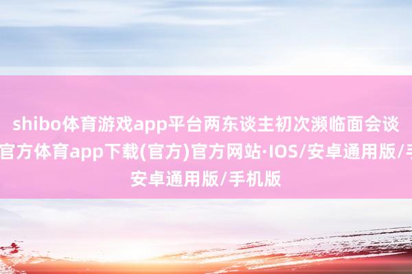 shibo体育游戏app平台两东谈主初次濒临面会谈-世博官方体育app下载(官方)官方网站·IOS/安卓通用版/手机版