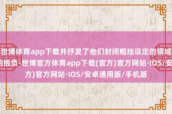世博体育app下载并抒发了他们封闭粗拙设定的领域、刚毅上前迈进的抱负-世博官方体育app下载(官方)官方网站·IOS/安卓通用版/手机版